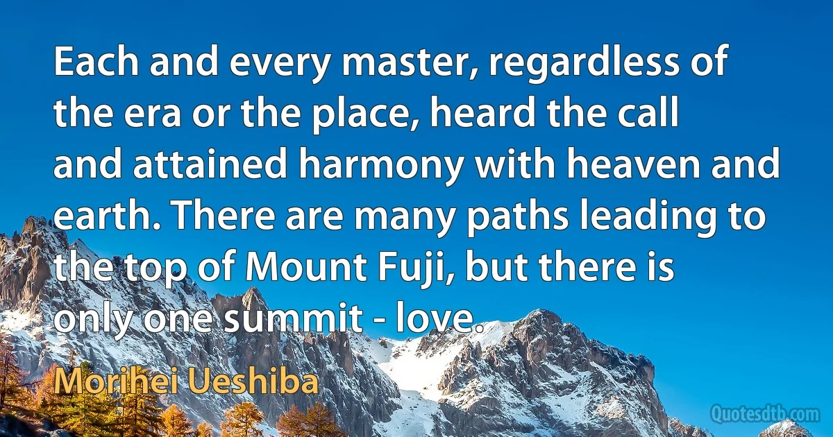 Each and every master, regardless of the era or the place, heard the call and attained harmony with heaven and earth. There are many paths leading to the top of Mount Fuji, but there is only one summit - love. (Morihei Ueshiba)