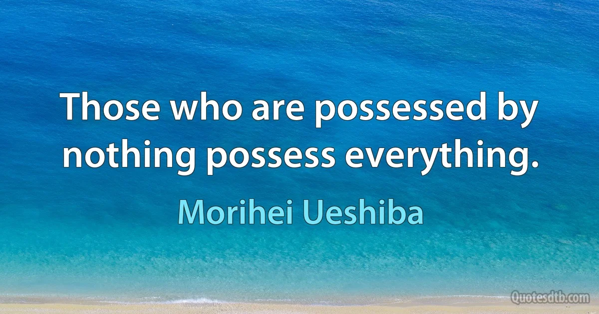 Those who are possessed by nothing possess everything. (Morihei Ueshiba)