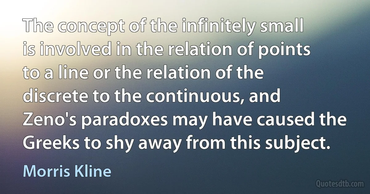 The concept of the infinitely small is involved in the relation of points to a line or the relation of the discrete to the continuous, and Zeno's paradoxes may have caused the Greeks to shy away from this subject. (Morris Kline)