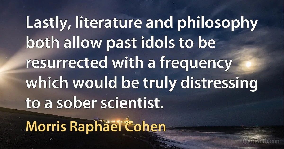 Lastly, literature and philosophy both allow past idols to be resurrected with a frequency which would be truly distressing to a sober scientist. (Morris Raphael Cohen)