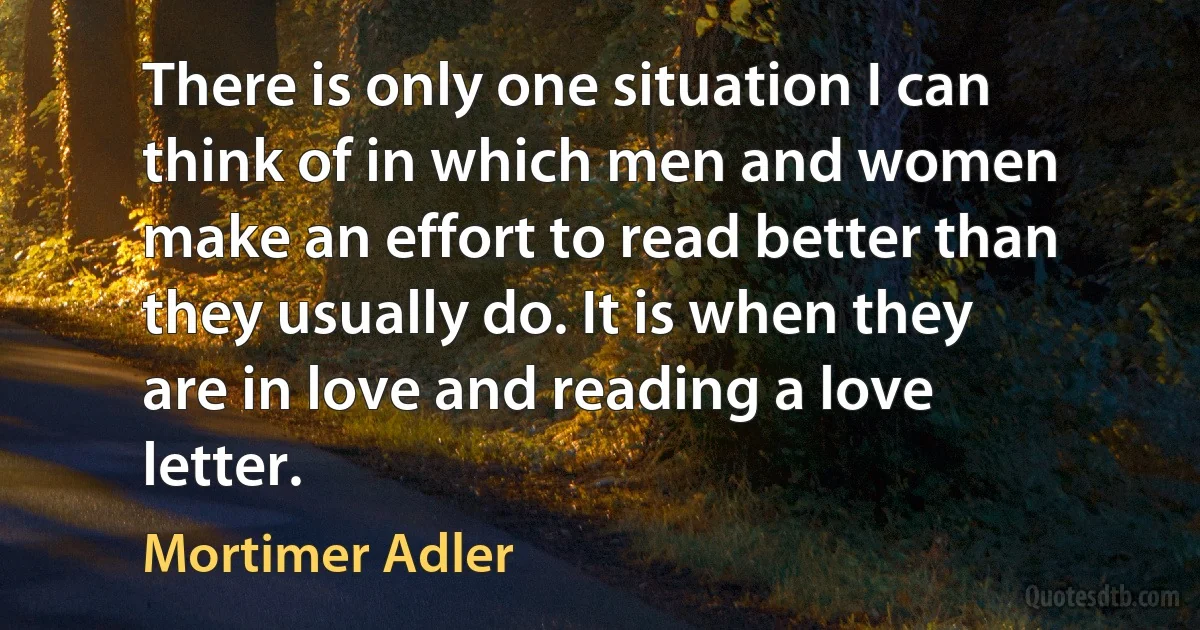 There is only one situation I can think of in which men and women make an effort to read better than they usually do. It is when they are in love and reading a love letter. (Mortimer Adler)