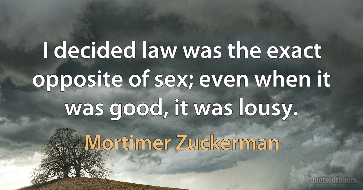 I decided law was the exact opposite of sex; even when it was good, it was lousy. (Mortimer Zuckerman)