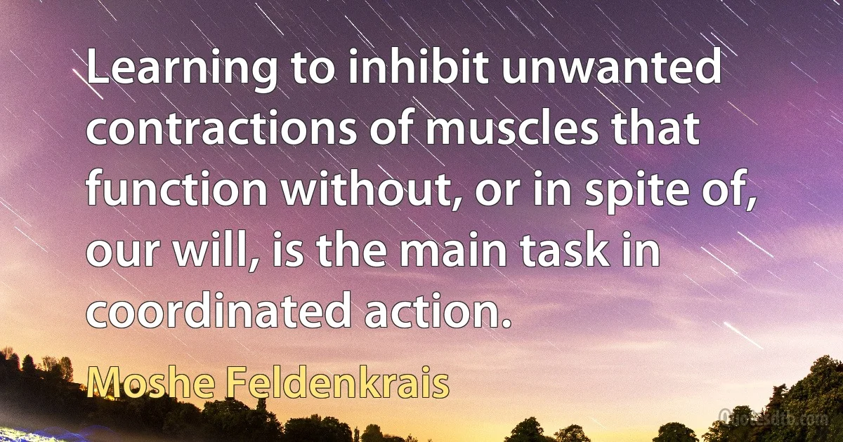 Learning to inhibit unwanted contractions of muscles that function without, or in spite of, our will, is the main task in coordinated action. (Moshe Feldenkrais)