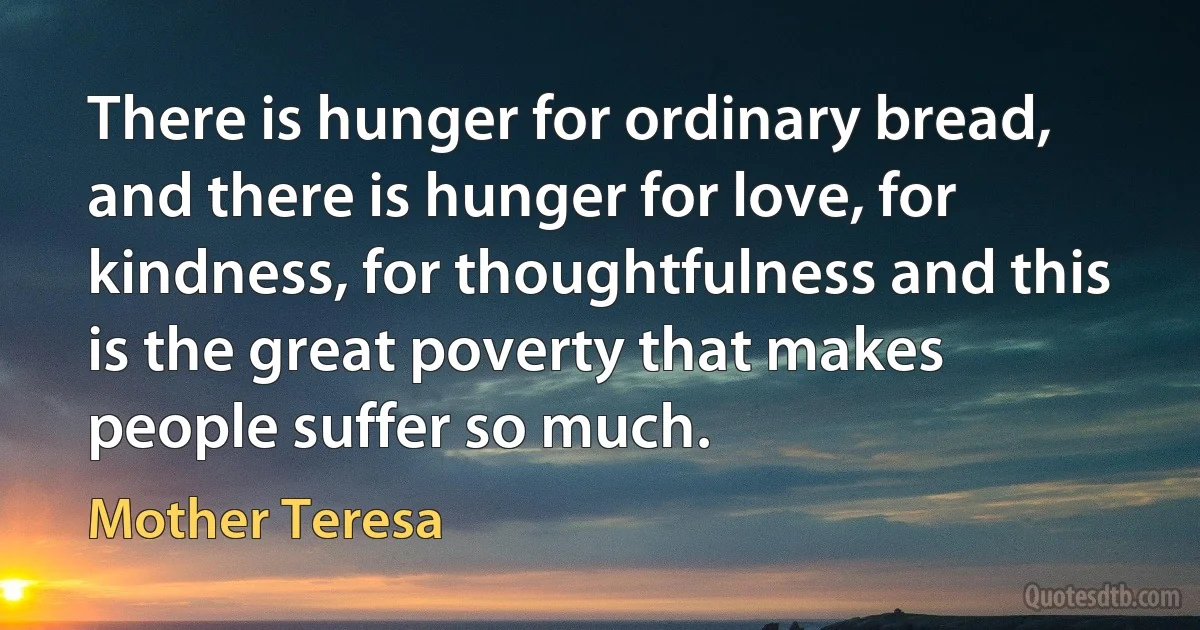 There is hunger for ordinary bread, and there is hunger for love, for kindness, for thoughtfulness and this is the great poverty that makes people suffer so much. (Mother Teresa)