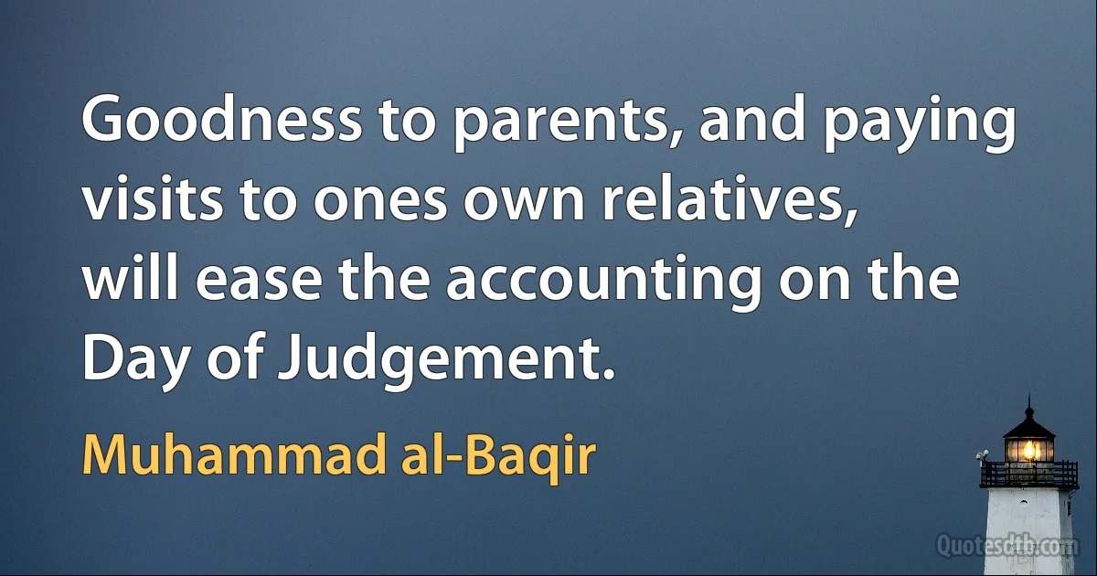 Goodness to parents, and paying visits to ones own relatives, will ease the accounting on the Day of Judgement. (Muhammad al-Baqir)