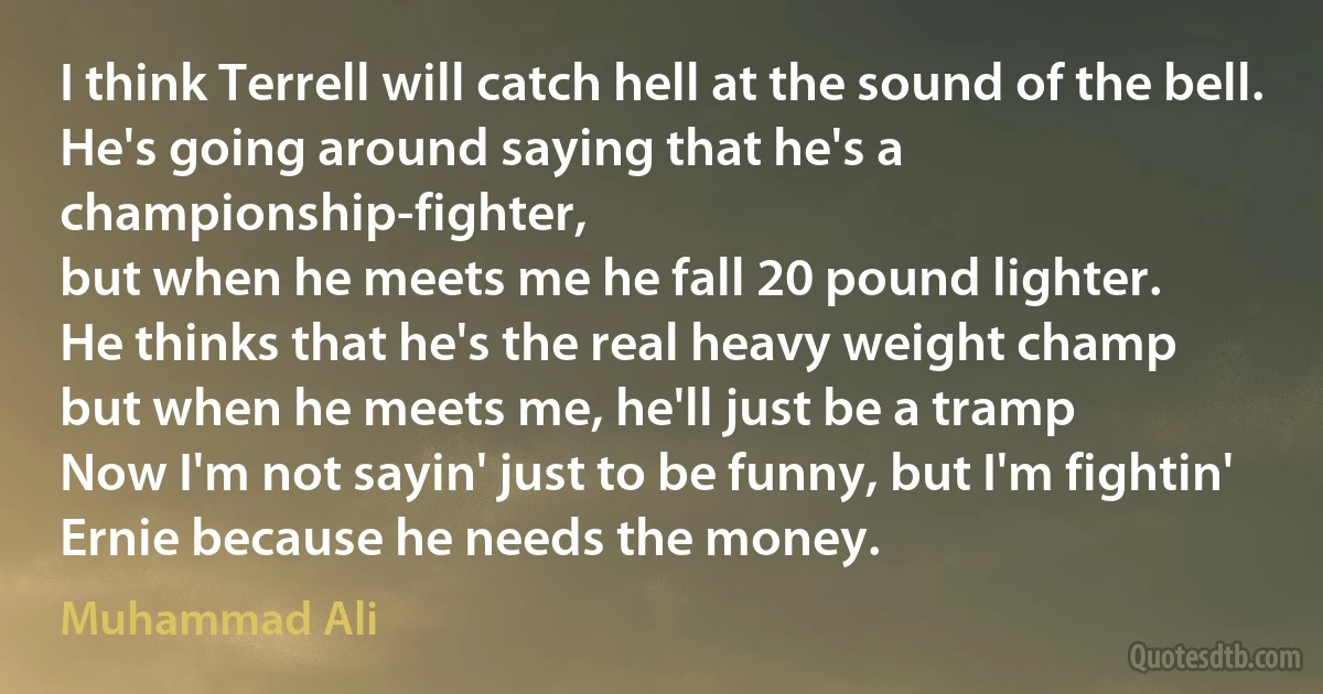 I think Terrell will catch hell at the sound of the bell.
He's going around saying that he's a championship-fighter,
but when he meets me he fall 20 pound lighter.
He thinks that he's the real heavy weight champ
but when he meets me, he'll just be a tramp
Now I'm not sayin' just to be funny, but I'm fightin' Ernie because he needs the money. (Muhammad Ali)