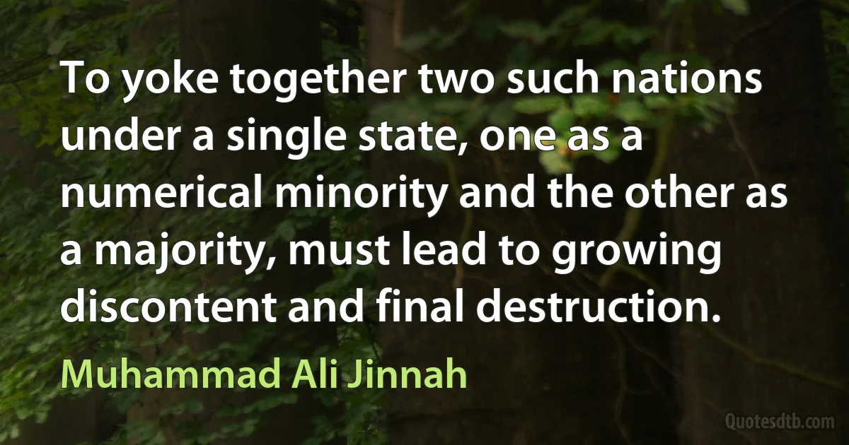 To yoke together two such nations under a single state, one as a numerical minority and the other as a majority, must lead to growing discontent and final destruction. (Muhammad Ali Jinnah)