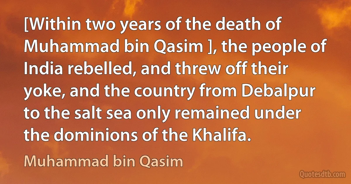 [Within two years of the death of Muhammad bin Qasim ], the people of India rebelled, and threw off their yoke, and the country from Debalpur to the salt sea only remained under the dominions of the Khalifa. (Muhammad bin Qasim)