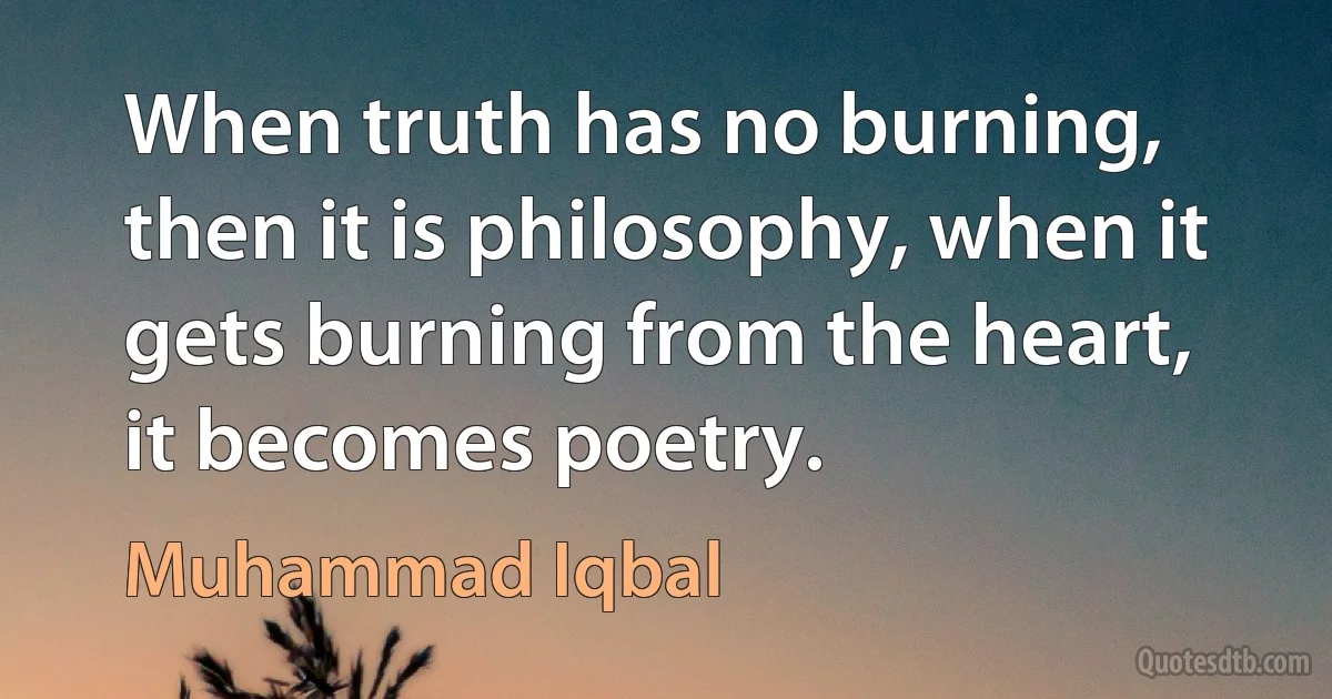 When truth has no burning, then it is philosophy, when it gets burning from the heart, it becomes poetry. (Muhammad Iqbal)