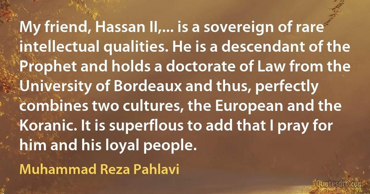 My friend, Hassan II,... is a sovereign of rare intellectual qualities. He is a descendant of the Prophet and holds a doctorate of Law from the University of Bordeaux and thus, perfectly combines two cultures, the European and the Koranic. It is superflous to add that I pray for him and his loyal people. (Muhammad Reza Pahlavi)