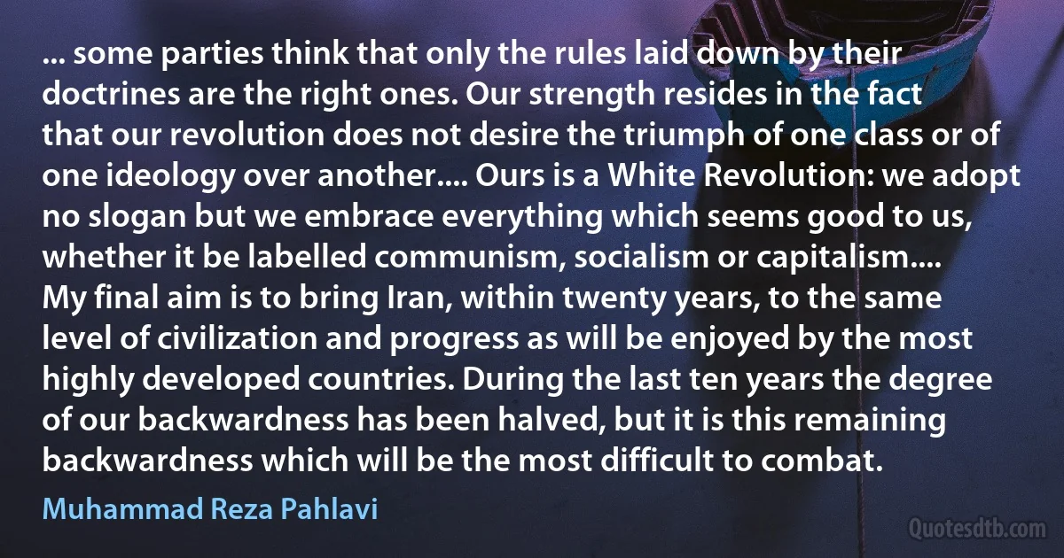 ... some parties think that only the rules laid down by their doctrines are the right ones. Our strength resides in the fact that our revolution does not desire the triumph of one class or of one ideology over another.... Ours is a White Revolution: we adopt no slogan but we embrace everything which seems good to us, whether it be labelled communism, socialism or capitalism....
My final aim is to bring Iran, within twenty years, to the same level of civilization and progress as will be enjoyed by the most highly developed countries. During the last ten years the degree of our backwardness has been halved, but it is this remaining backwardness which will be the most difficult to combat. (Muhammad Reza Pahlavi)