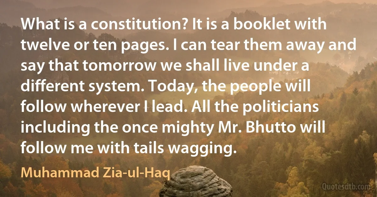 What is a constitution? It is a booklet with twelve or ten pages. I can tear them away and say that tomorrow we shall live under a different system. Today, the people will follow wherever I lead. All the politicians including the once mighty Mr. Bhutto will follow me with tails wagging. (Muhammad Zia-ul-Haq)