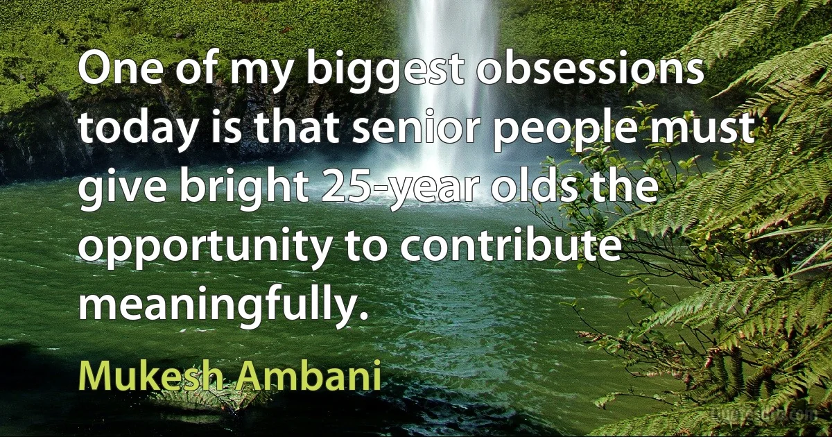 One of my biggest obsessions today is that senior people must give bright 25-year olds the opportunity to contribute meaningfully. (Mukesh Ambani)