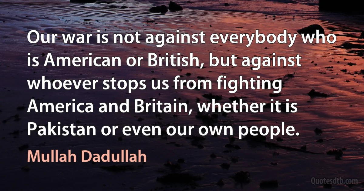 Our war is not against everybody who is American or British, but against whoever stops us from fighting America and Britain, whether it is Pakistan or even our own people. (Mullah Dadullah)