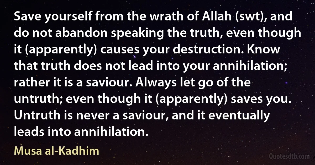 Save yourself from the wrath of Allah (swt), and do not abandon speaking the truth, even though it (apparently) causes your destruction. Know that truth does not lead into your annihilation; rather it is a saviour. Always let go of the untruth; even though it (apparently) saves you. Untruth is never a saviour, and it eventually leads into annihilation. (Musa al-Kadhim)