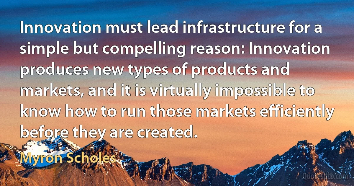 Innovation must lead infrastructure for a simple but compelling reason: Innovation produces new types of products and markets, and it is virtually impossible to know how to run those markets efficiently before they are created. (Myron Scholes)