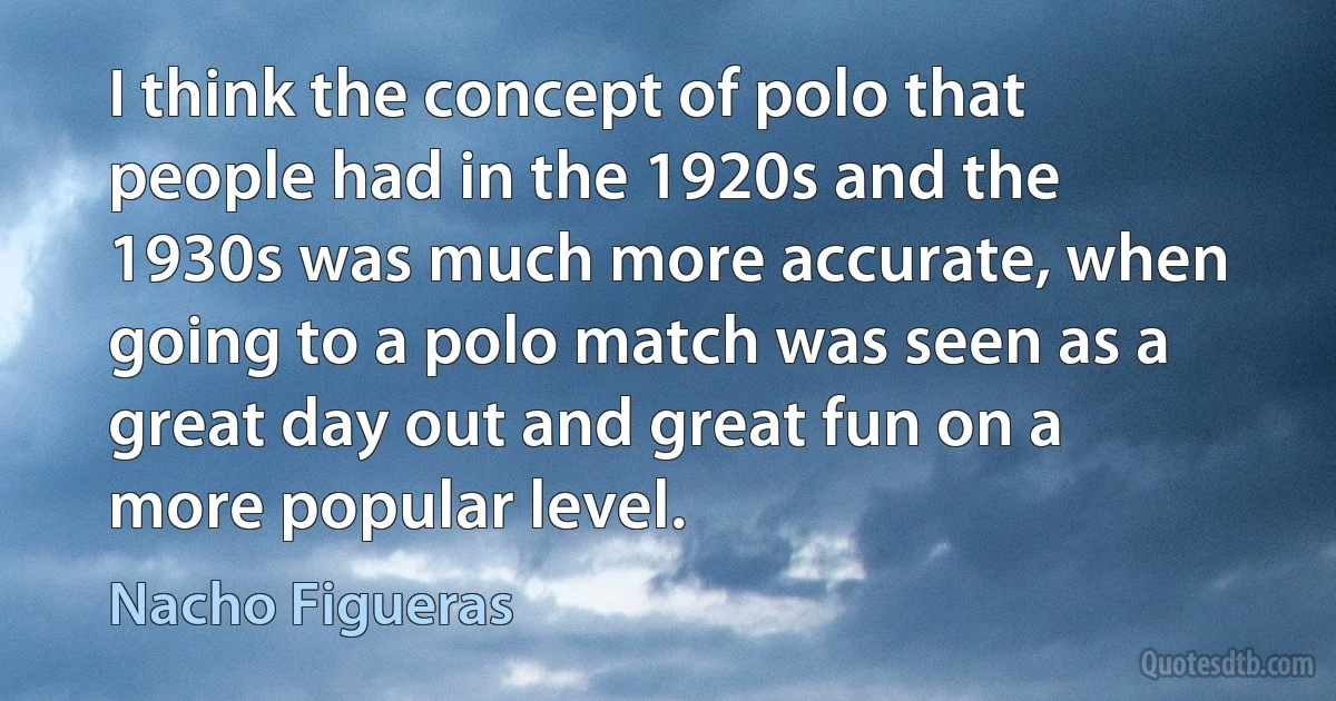 I think the concept of polo that people had in the 1920s and the 1930s was much more accurate, when going to a polo match was seen as a great day out and great fun on a more popular level. (Nacho Figueras)