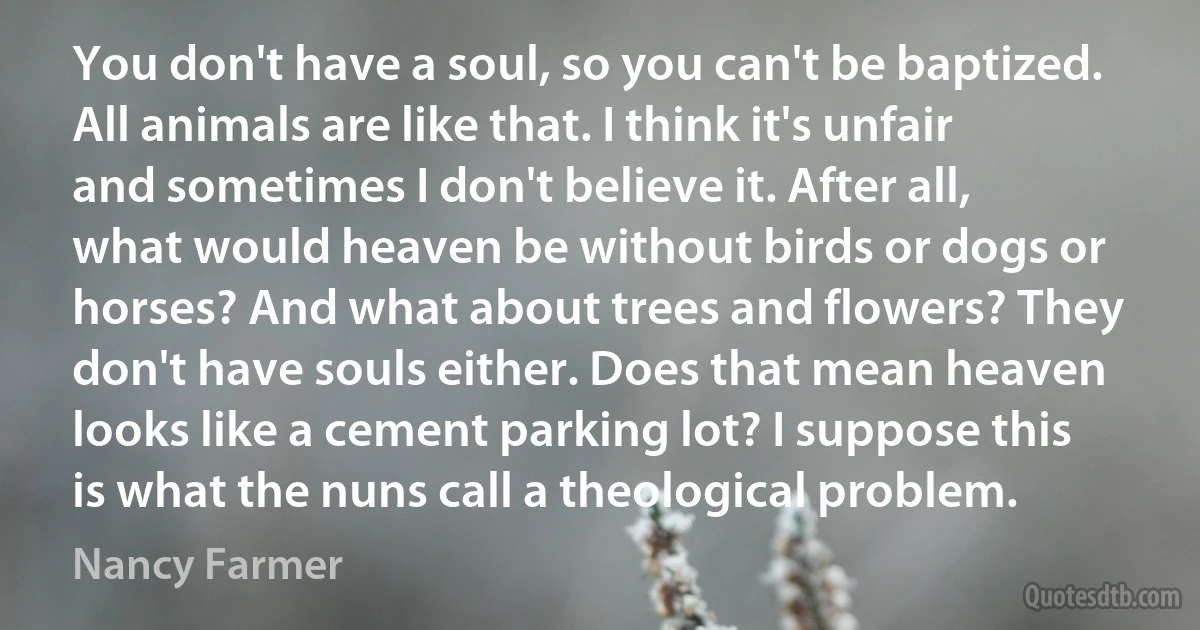 You don't have a soul, so you can't be baptized. All animals are like that. I think it's unfair and sometimes I don't believe it. After all, what would heaven be without birds or dogs or horses? And what about trees and flowers? They don't have souls either. Does that mean heaven looks like a cement parking lot? I suppose this is what the nuns call a theological problem. (Nancy Farmer)