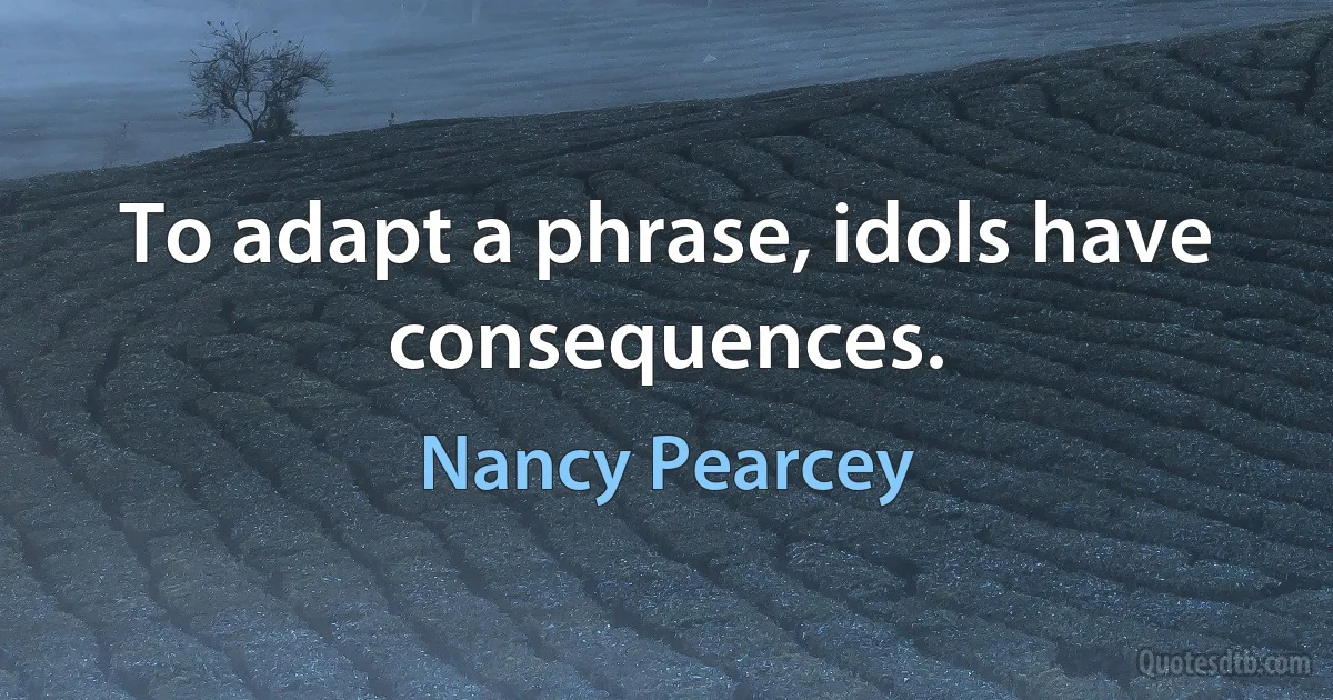 To adapt a phrase, idols have consequences. (Nancy Pearcey)