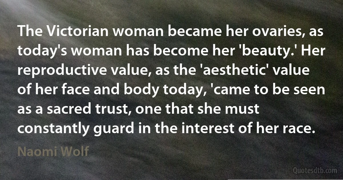 The Victorian woman became her ovaries, as today's woman has become her 'beauty.' Her reproductive value, as the 'aesthetic' value of her face and body today, 'came to be seen as a sacred trust, one that she must constantly guard in the interest of her race. (Naomi Wolf)