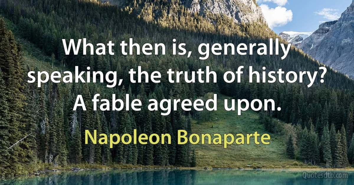 What then is, generally speaking, the truth of history? A fable agreed upon. (Napoleon Bonaparte)