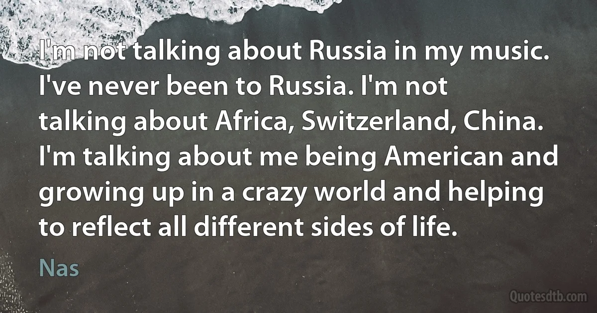 I'm not talking about Russia in my music. I've never been to Russia. I'm not talking about Africa, Switzerland, China. I'm talking about me being American and growing up in a crazy world and helping to reflect all different sides of life. (Nas)