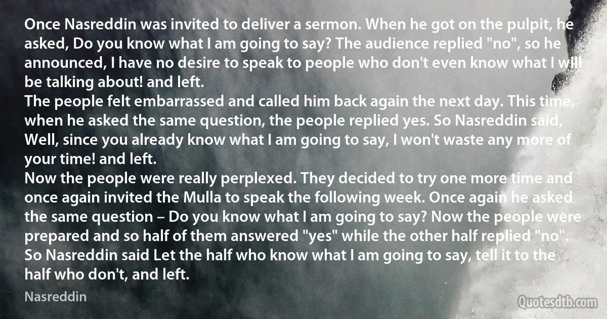 Once Nasreddin was invited to deliver a sermon. When he got on the pulpit, he asked, Do you know what I am going to say? The audience replied "no", so he announced, I have no desire to speak to people who don't even know what I will be talking about! and left.
The people felt embarrassed and called him back again the next day. This time, when he asked the same question, the people replied yes. So Nasreddin said, Well, since you already know what I am going to say, I won't waste any more of your time! and left.
Now the people were really perplexed. They decided to try one more time and once again invited the Mulla to speak the following week. Once again he asked the same question – Do you know what I am going to say? Now the people were prepared and so half of them answered "yes" while the other half replied "no". So Nasreddin said Let the half who know what I am going to say, tell it to the half who don't, and left. (Nasreddin)