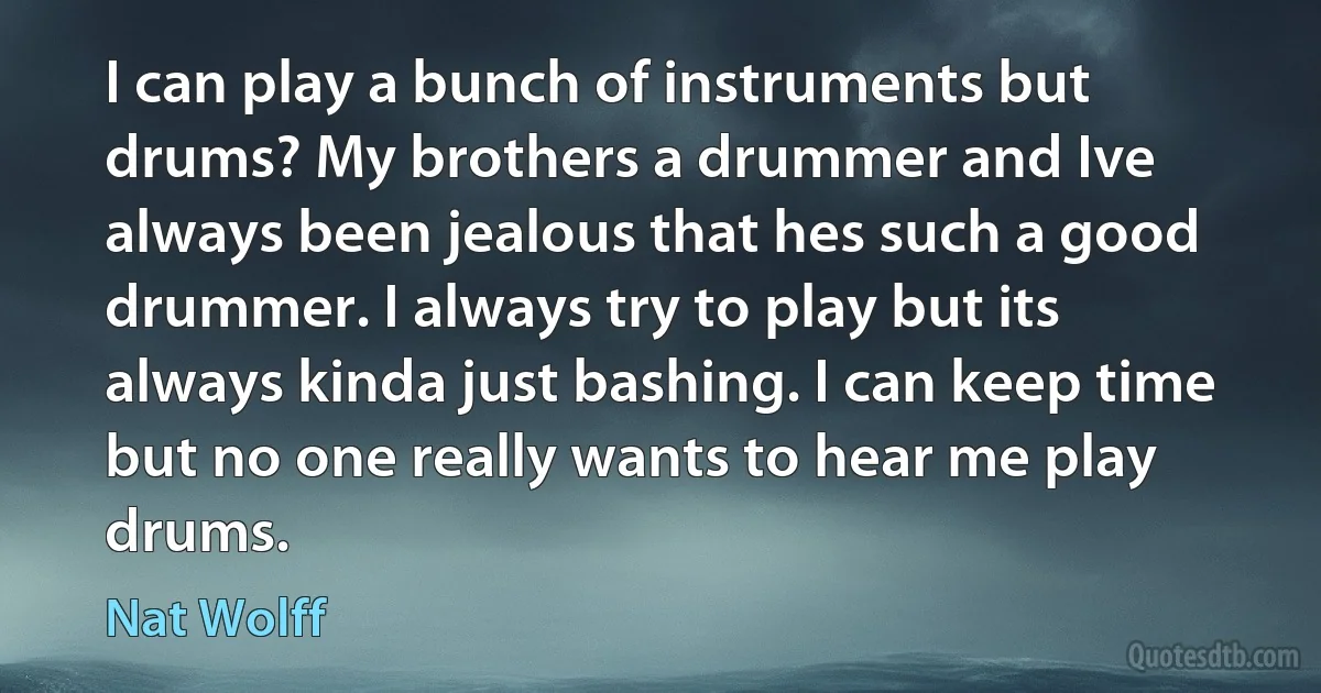 I can play a bunch of instruments but drums? My brothers a drummer and Ive always been jealous that hes such a good drummer. I always try to play but its always kinda just bashing. I can keep time but no one really wants to hear me play drums. (Nat Wolff)