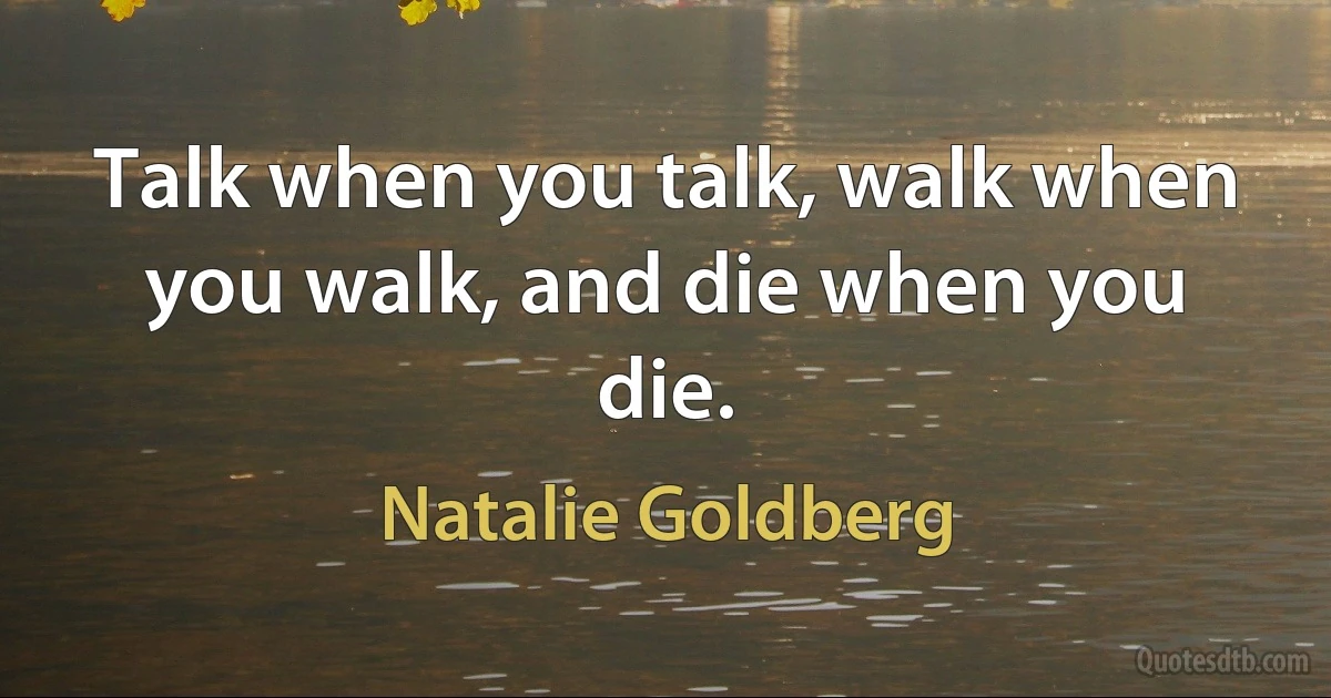 Talk when you talk, walk when you walk, and die when you die. (Natalie Goldberg)