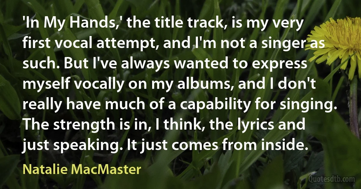 'In My Hands,' the title track, is my very first vocal attempt, and I'm not a singer as such. But I've always wanted to express myself vocally on my albums, and I don't really have much of a capability for singing. The strength is in, I think, the lyrics and just speaking. It just comes from inside. (Natalie MacMaster)