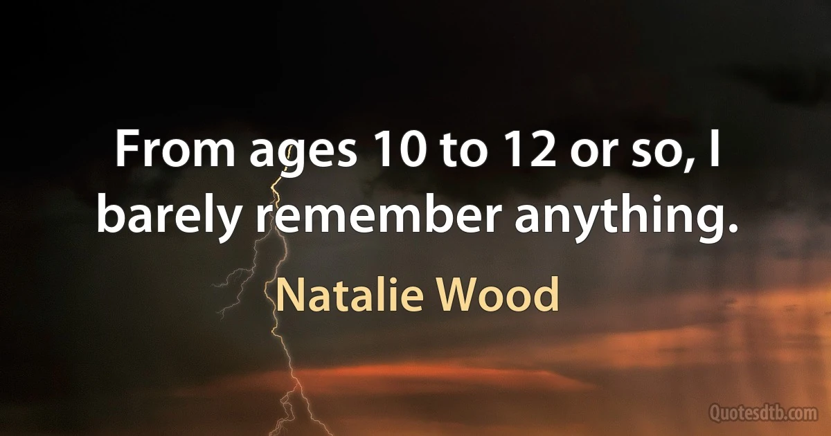 From ages 10 to 12 or so, I barely remember anything. (Natalie Wood)