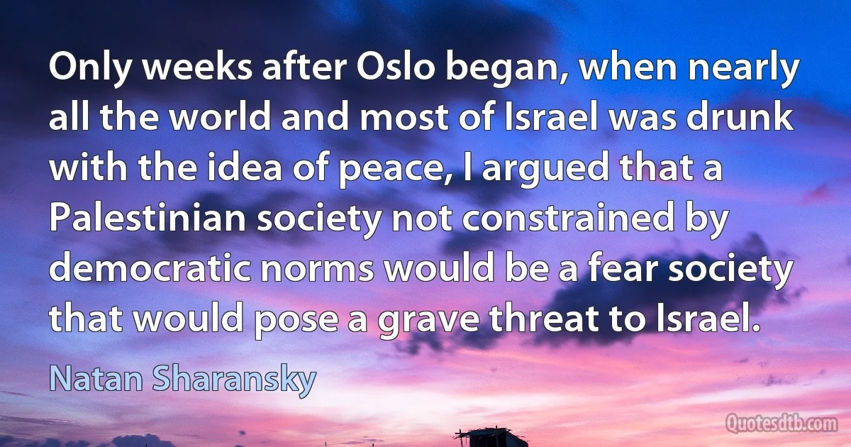 Only weeks after Oslo began, when nearly all the world and most of Israel was drunk with the idea of peace, I argued that a Palestinian society not constrained by democratic norms would be a fear society that would pose a grave threat to Israel. (Natan Sharansky)