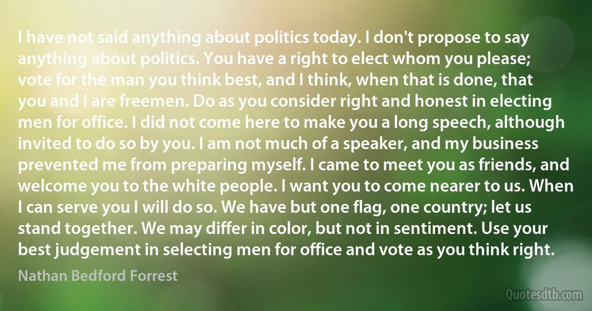 I have not said anything about politics today. I don't propose to say anything about politics. You have a right to elect whom you please; vote for the man you think best, and I think, when that is done, that you and I are freemen. Do as you consider right and honest in electing men for office. I did not come here to make you a long speech, although invited to do so by you. I am not much of a speaker, and my business prevented me from preparing myself. I came to meet you as friends, and welcome you to the white people. I want you to come nearer to us. When I can serve you I will do so. We have but one flag, one country; let us stand together. We may differ in color, but not in sentiment. Use your best judgement in selecting men for office and vote as you think right. (Nathan Bedford Forrest)