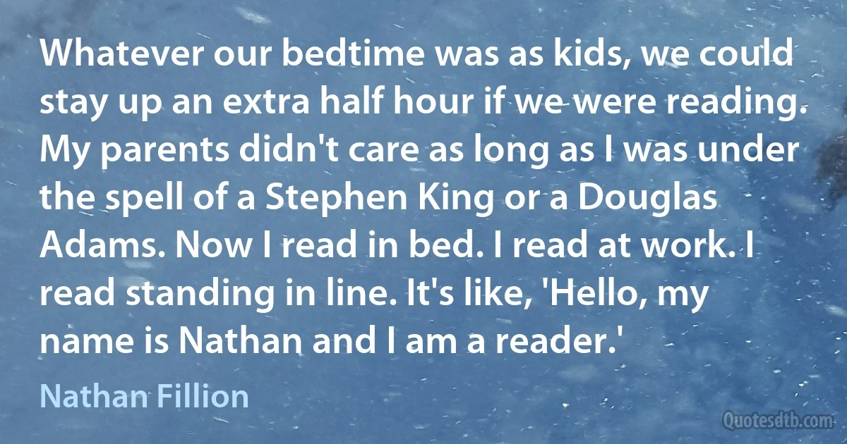 Whatever our bedtime was as kids, we could stay up an extra half hour if we were reading. My parents didn't care as long as I was under the spell of a Stephen King or a Douglas Adams. Now I read in bed. I read at work. I read standing in line. It's like, 'Hello, my name is Nathan and I am a reader.' (Nathan Fillion)