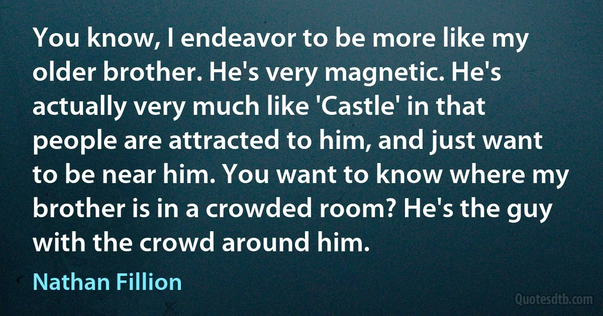 You know, I endeavor to be more like my older brother. He's very magnetic. He's actually very much like 'Castle' in that people are attracted to him, and just want to be near him. You want to know where my brother is in a crowded room? He's the guy with the crowd around him. (Nathan Fillion)