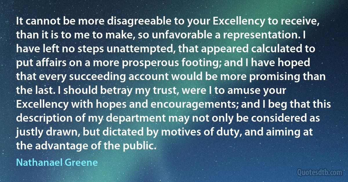 It cannot be more disagreeable to your Excellency to receive, than it is to me to make, so unfavorable a representation. I have left no steps unattempted, that appeared calculated to put affairs on a more prosperous footing; and I have hoped that every succeeding account would be more promising than the last. I should betray my trust, were I to amuse your Excellency with hopes and encouragements; and I beg that this description of my department may not only be considered as justly drawn, but dictated by motives of duty, and aiming at the advantage of the public. (Nathanael Greene)