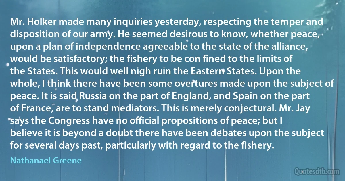 Mr. Holker made many inquiries yesterday, respecting the temper and disposition of our army. He seemed desirous to know, whether peace, upon a plan of independence agreeable to the state of the alliance, would be satisfactory; the fishery to be con fined to the limits of the States. This would well nigh ruin the Eastern States. Upon the whole, I think there have been some overtures made upon the subject of peace. It is said Russia on the part of England, and Spain on the part of France, are to stand mediators. This is merely conjectural. Mr. Jay says the Congress have no official propositions of peace; but I believe it is beyond a doubt there have been debates upon the subject for several days past, particularly with regard to the fishery. (Nathanael Greene)