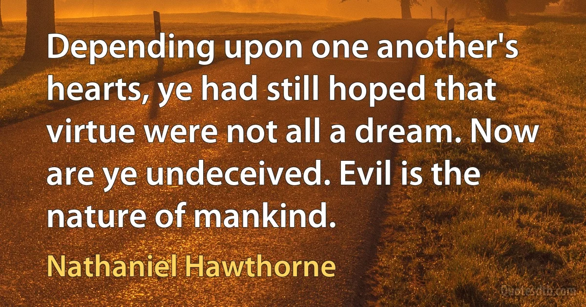 Depending upon one another's hearts, ye had still hoped that virtue were not all a dream. Now are ye undeceived. Evil is the nature of mankind. (Nathaniel Hawthorne)