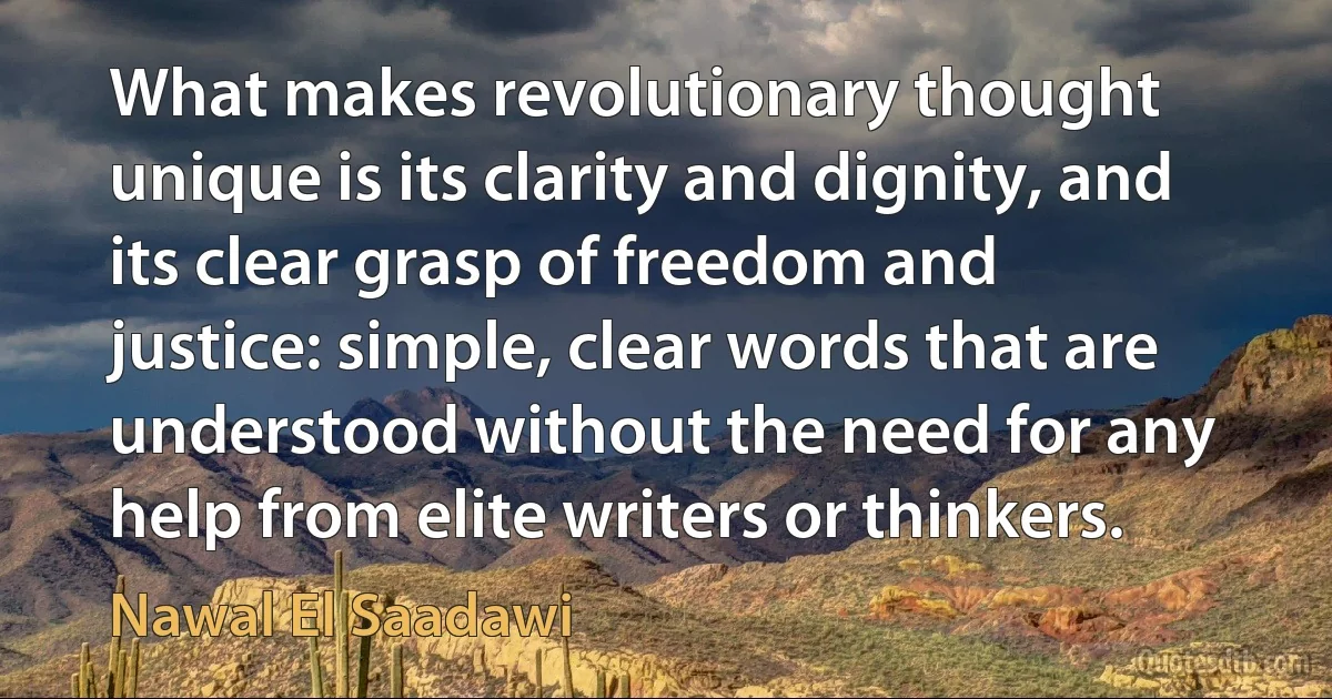 What makes revolutionary thought unique is its clarity and dignity, and its clear grasp of freedom and justice: simple, clear words that are understood without the need for any help from elite writers or thinkers. (Nawal El Saadawi)