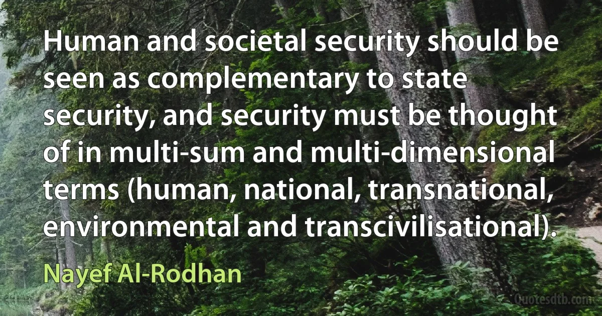 Human and societal security should be seen as complementary to state security, and security must be thought of in multi-sum and multi-dimensional terms (human, national, transnational, environmental and transcivilisational). (Nayef Al-Rodhan)