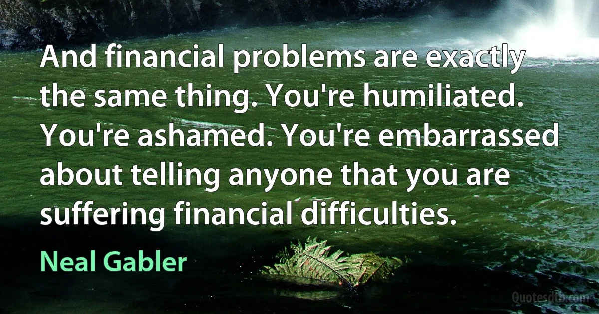 And financial problems are exactly the same thing. You're humiliated. You're ashamed. You're embarrassed about telling anyone that you are suffering financial difficulties. (Neal Gabler)