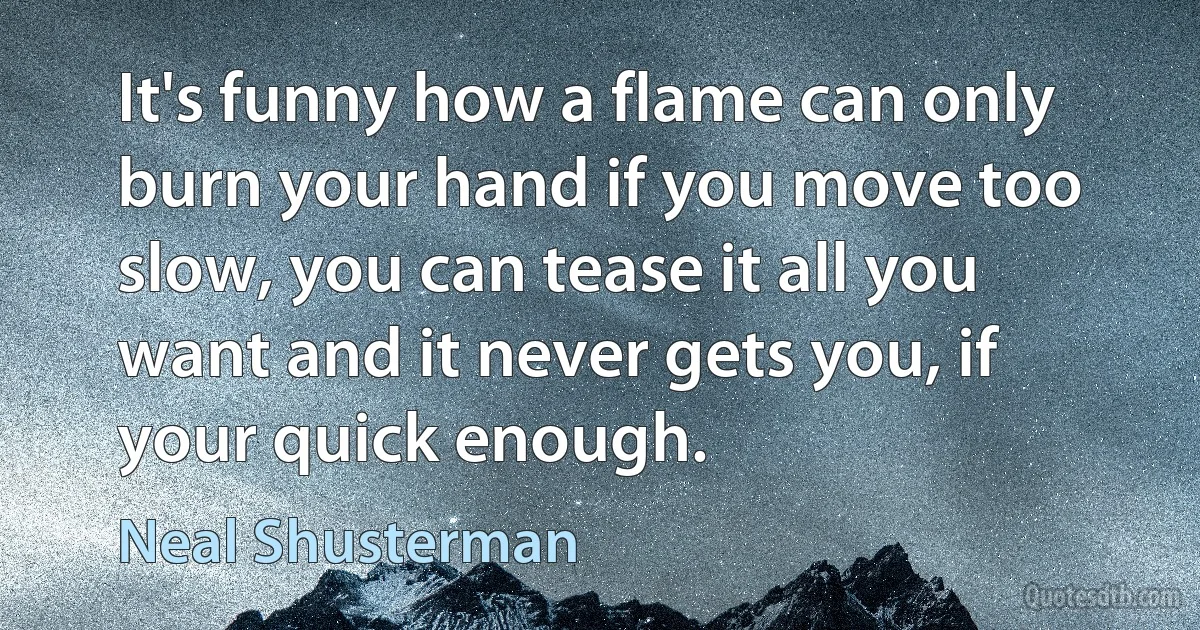 It's funny how a flame can only burn your hand if you move too slow, you can tease it all you want and it never gets you, if your quick enough. (Neal Shusterman)