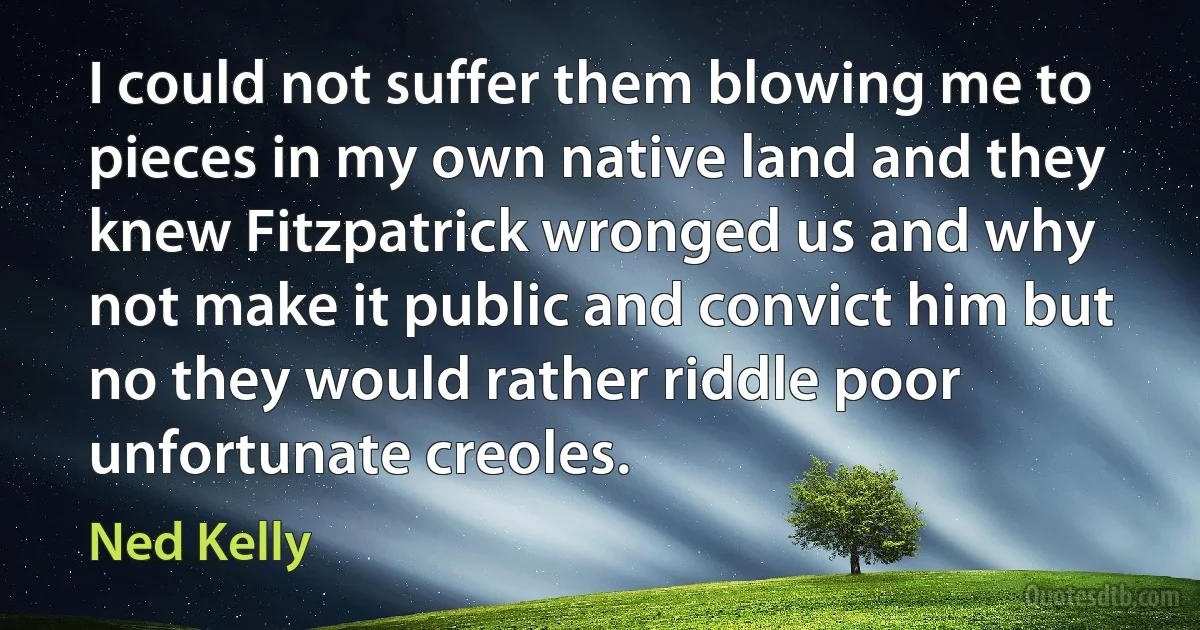 I could not suffer them blowing me to pieces in my own native land and they knew Fitzpatrick wronged us and why not make it public and convict him but no they would rather riddle poor unfortunate creoles. (Ned Kelly)