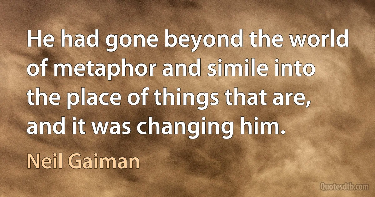 He had gone beyond the world of metaphor and simile into the place of things that are, and it was changing him. (Neil Gaiman)