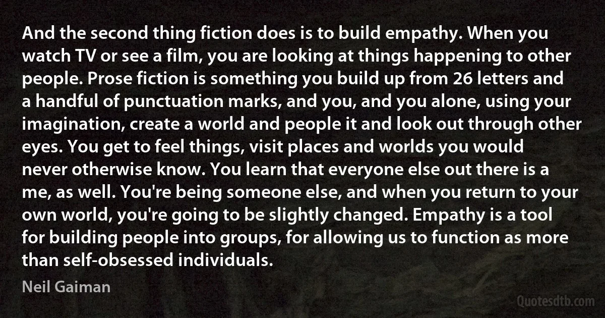 And the second thing fiction does is to build empathy. When you watch TV or see a film, you are looking at things happening to other people. Prose fiction is something you build up from 26 letters and a handful of punctuation marks, and you, and you alone, using your imagination, create a world and people it and look out through other eyes. You get to feel things, visit places and worlds you would never otherwise know. You learn that everyone else out there is a me, as well. You're being someone else, and when you return to your own world, you're going to be slightly changed. Empathy is a tool for building people into groups, for allowing us to function as more than self-obsessed individuals. (Neil Gaiman)