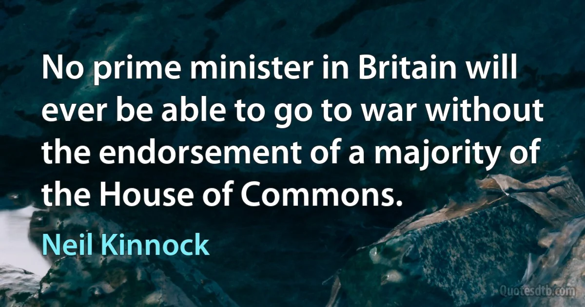 No prime minister in Britain will ever be able to go to war without the endorsement of a majority of the House of Commons. (Neil Kinnock)