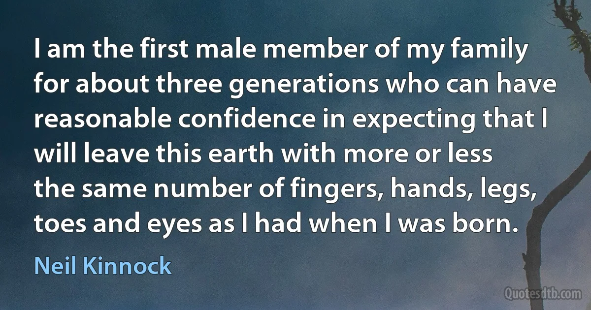 I am the first male member of my family for about three generations who can have reasonable confidence in expecting that I will leave this earth with more or less the same number of fingers, hands, legs, toes and eyes as I had when I was born. (Neil Kinnock)