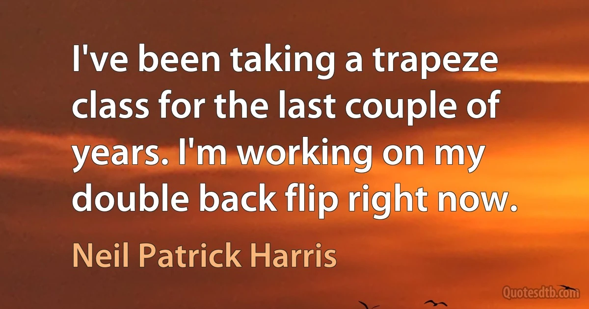 I've been taking a trapeze class for the last couple of years. I'm working on my double back flip right now. (Neil Patrick Harris)