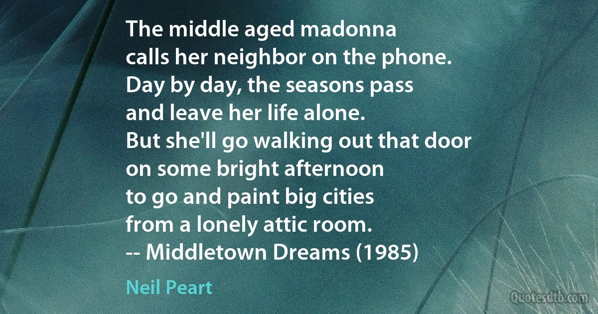 The middle aged madonna
calls her neighbor on the phone.
Day by day, the seasons pass
and leave her life alone.
But she'll go walking out that door
on some bright afternoon
to go and paint big cities
from a lonely attic room.
-- Middletown Dreams (1985) (Neil Peart)