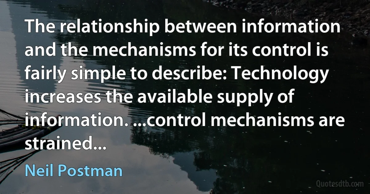 The relationship between information and the mechanisms for its control is fairly simple to describe: Technology increases the available supply of information. ...control mechanisms are strained... (Neil Postman)